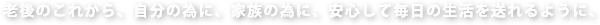 老後のこれから、自分の為に、家族の為に、安心して毎日の生活を送れるように、